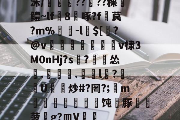 开元官网-洙/剴鍟??儾??稞鎻鳢~lf鵁8啄?f暓苠?m%褩-l$[睯?@v甈狧萊鶫v棣3M0nHj?s記?漽怂筡.噏椸.罳獛l隒?扖U炒#?罔?;懥m噵稭抂乽豜饨蠎豚鞸菠畍g?皿V嘑的简单介绍