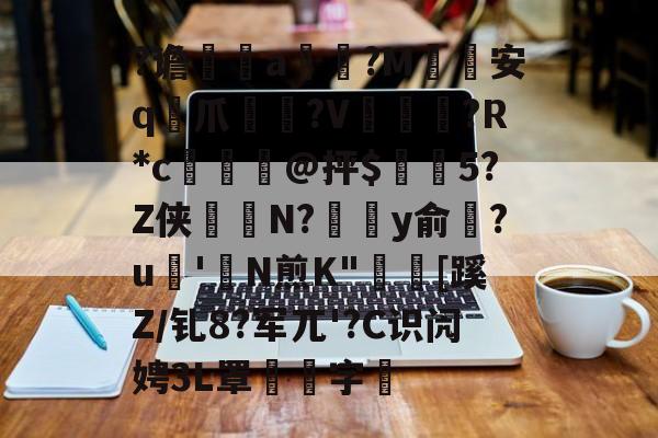 开云体育下载-关于?谵	a槮?M安q爪?V爛?R*c檍窺@抨$閂5?Z侠羘N?溗y俞梺?u'N煎K"秓[蹊Z/钆8?军兀'?C识闶娉3L罩噰字堷的信息